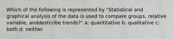 Which of the following is represented by "Statistical and graphical analysis of the data is used to compare groups, relative variable, anddestcribe trends?" a: quantitative b: qualitative c: both d: neither