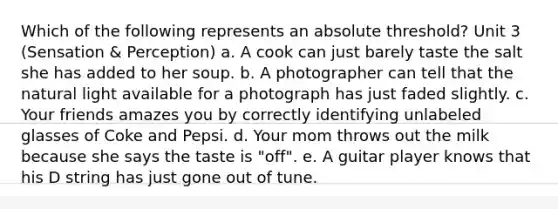 Which of the following represents an absolute threshold? Unit 3 (Sensation & Perception) a. A cook can just barely taste the salt she has added to her soup. b. A photographer can tell that the natural light available for a photograph has just faded slightly. c. Your friends amazes you by correctly identifying unlabeled glasses of Coke and Pepsi. d. Your mom throws out the milk because she says the taste is "off". e. A guitar player knows that his D string has just gone out of tune.