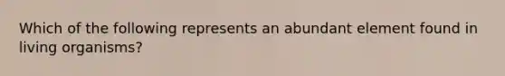 Which of the following represents an abundant element found in living organisms?