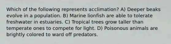 Which of the following represents acclimation? A) Deeper beaks evolve in a population. B) Marine lionfish are able to tolerate freshwater in estuaries. C) Tropical trees grow taller than temperate ones to compete for light. D) Poisonous animals are brightly colored to ward off predators.