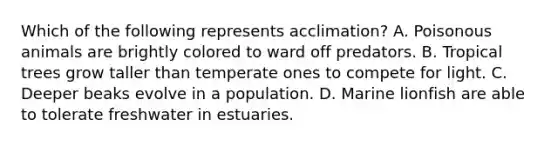Which of the following represents acclimation? A. Poisonous animals are brightly colored to ward off predators. B. Tropical trees grow taller than temperate ones to compete for light. C. Deeper beaks evolve in a population. D. Marine lionfish are able to tolerate freshwater in estuaries.