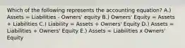 Which of the following represents the accounting equation? A.) Assets = Liabilities - Owners' equity B.) Owners' Equity = Assets + Liabilities C.) Liability = Assets + Owners' Equity D.) Assets = Liabilities + Owners' Equity E.) Assets = Liabilities x Owners' Equity