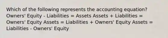 Which of the following represents the accounting equation? Owners' Equity - Liabilities = Assets Assets + Liabilities = Owners' Equity Assets = Liabilities + Owners' Equity Assets = Liabilities - Owners' Equity