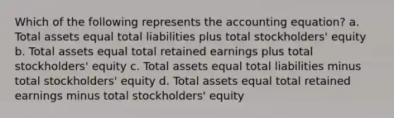 Which of the following represents the accounting equation? a. Total assets equal total liabilities plus total stockholders' equity b. Total assets equal total retained earnings plus total stockholders' equity c. Total assets equal total liabilities minus total stockholders' equity d. Total assets equal total retained earnings minus total stockholders' equity