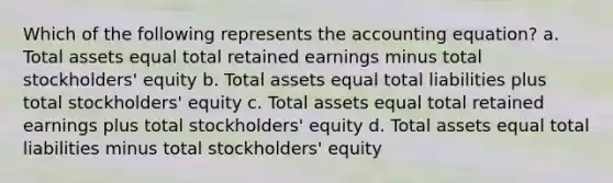 Which of the following represents <a href='https://www.questionai.com/knowledge/k7UJ6J5ODQ-the-accounting-equation' class='anchor-knowledge'>the accounting equation</a>? a. Total assets equal total retained earnings minus total stockholders' equity b. Total assets equal total liabilities plus total stockholders' equity c. Total assets equal total retained earnings plus total stockholders' equity d. Total assets equal total liabilities minus total stockholders' equity