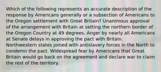 Which of the following represents an accurate description of the response by Americans generally or a subsection of Americans to the Oregon settlement with Great Britain? Unanimous approval of the arrangement with Britain at setting the northern border of the Oregon Country at 49 degrees. Anger by nearly all Americans at Senate delays in approving the pact with Britain. Northwestern states joined with antislavery forces in the North to condemn the pact. Widespread fear by Americans that Great Britain would go back on the agreement and declare war to claim the rest of the territory.