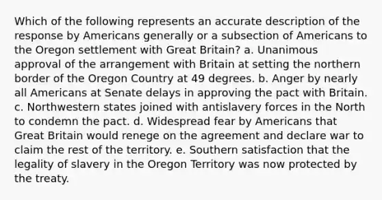 Which of the following represents an accurate description of the response by Americans generally or a subsection of Americans to the Oregon settlement with Great Britain? a. Unanimous approval of the arrangement with Britain at setting the northern border of the Oregon Country at 49 degrees. b. Anger by nearly all Americans at Senate delays in approving the pact with Britain. c. Northwestern states joined with antislavery forces in the North to condemn the pact. d. Widespread fear by Americans that Great Britain would renege on the agreement and declare war to claim the rest of the territory. e. Southern satisfaction that the legality of slavery in the Oregon Territory was now protected by the treaty.