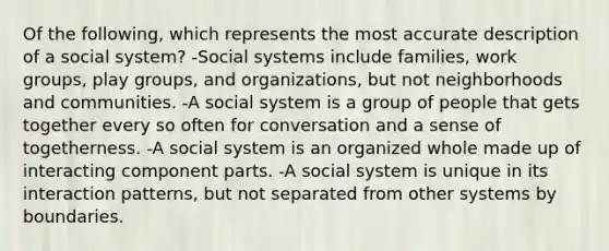 Of the following, which represents the most accurate description of a social system? -Social systems include families, work groups, play groups, and organizations, but not neighborhoods and communities. -A social system is a group of people that gets together every so often for conversation and a sense of togetherness. -A social system is an organized whole made up of interacting component parts. -A social system is unique in its interaction patterns, but not separated from other systems by boundaries.