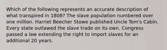 Which of the following represents an accurate description of what transpired in 1808? The slave population numbered over one million. Harriet Beecher Stowe published Uncle Tom's Cabin. Every state outlawed the slave trade on its own. Congress passed a law extending the right to import slaves for an additional 20 years.