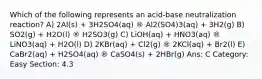 Which of the following represents an acid-base neutralization reaction? A) 2Al(s) + 3H2SO4(aq) ® Al2(SO4)3(aq) + 3H2(g) B) SO2(g) + H2O(l) ® H2SO3(g) C) LiOH(aq) + HNO3(aq) ® LiNO3(aq) + H2O(l) D) 2KBr(aq) + Cl2(g) ® 2KCl(aq) + Br2(l) E) CaBr2(aq) + H2SO4(aq) ® CaSO4(s) + 2HBr(g) Ans: C Category: Easy Section: 4.3