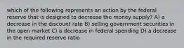 which of the following represents an action by the federal reserve that is designed to decrease the money supply? A) a decrease in the discount rate B) selling government securities in the open market C) a decrease in federal spending D) a decrease in the required reserve ratio