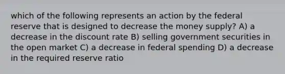 which of the following represents an action by the federal reserve that is designed to decrease the money supply? A) a decrease in the discount rate B) selling government securities in the open market C) a decrease in federal spending D) a decrease in the required reserve ratio