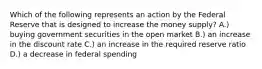 Which of the following represents an action by the Federal Reserve that is designed to increase the money supply? A.) buying government securities in the open market B.) an increase in the discount rate C.) an increase in the required reserve ratio D.) a decrease in federal spending