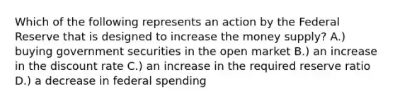 Which of the following represents an action by the Federal Reserve that is designed to increase the money supply? A.) buying government securities in the open market B.) an increase in the discount rate C.) an increase in the required reserve ratio D.) a decrease in federal spending