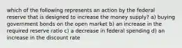 which of the following represents an action by the federal reserve that is designed to increase the money supply? a) buying government bonds on the open market b) an increase in the required reserve ratio c) a decrease in federal spending d) an increase in the discount rate