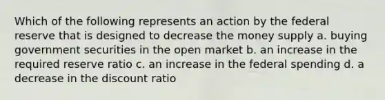 Which of the following represents an action by the federal reserve that is designed to decrease the money supply a. buying government securities in the open market b. an increase in the required reserve ratio c. an increase in the federal spending d. a decrease in the discount ratio