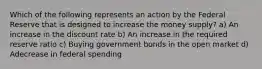 Which of the following represents an action by the Federal Reserve that is designed to increase the money supply? a) An increase in the discount rate b) An increase in the required reserve ratio c) Buying government bonds in the open market d) Adecrease in federal spending