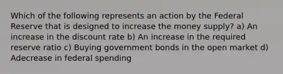 Which of the following represents an action by the Federal Reserve that is designed to increase the money supply? a) An increase in the discount rate b) An increase in the required reserve ratio c) Buying government bonds in the open market d) Adecrease in federal spending