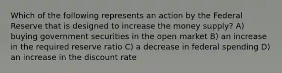 Which of the following represents an action by the Federal Reserve that is designed to increase the money supply? A) buying government securities in the open market B) an increase in the required reserve ratio C) a decrease in federal spending D) an increase in the discount rate