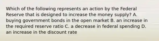 Which of the following represents an action by the Federal Reserve that is designed to increase the money supply? A. buying government bonds in the open market B. an increase in the required reserve ratio C. a decrease in federal spending D. an increase in the discount rate