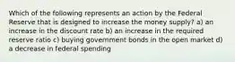 Which of the following represents an action by the Federal Reserve that is designed to increase the money supply? a) an increase in the discount rate b) an increase in the required reserve ratio c) buying government bonds in the open market d) a decrease in federal spending