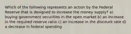 Which of the following represents an action by the Federal Reserve that is designed to increase the money supply? a) buying government securities in the open market b) an increase in the required reserve ratio c) an increase in the discount rate d) a decrease in federal spending