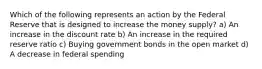 Which of the following represents an action by the Federal Reserve that is designed to increase the money supply? a) An increase in the discount rate b) An increase in the required reserve ratio c) Buying government bonds in the open market d) A decrease in federal spending