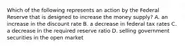 Which of the following represents an action by the Federal Reserve that is designed to increase the money supply? A. an increase in the discount rate B. a decrease in federal tax rates C. a decrease in the required reserve ratio D. selling government securities in the open market