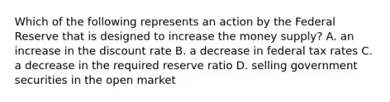 Which of the following represents an action by the Federal Reserve that is designed to increase the money supply? A. an increase in the discount rate B. a decrease in federal tax rates C. a decrease in the required reserve ratio D. selling government securities in the open market