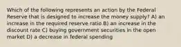 Which of the following represents an action by the Federal Reserve that is designed to increase the money supply? A) an increase in the required reserve ratio B) an increase in the discount rate C) buying government securities in the open market D) a decrease in federal spending