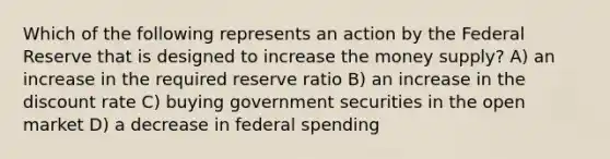 Which of the following represents an action by the Federal Reserve that is designed to increase the money supply? A) an increase in the required reserve ratio B) an increase in the discount rate C) buying government securities in the open market D) a decrease in federal spending