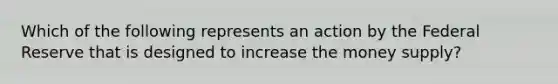 Which of the following represents an action by the Federal Reserve that is designed to increase the money supply?