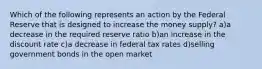 Which of the following represents an action by the Federal Reserve that is designed to increase the money supply? a)a decrease in the required reserve ratio b)an increase in the discount rate c)a decrease in federal tax rates d)selling government bonds in the open market