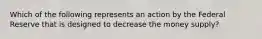 Which of the following represents an action by the Federal Reserve that is designed to decrease the money supply?