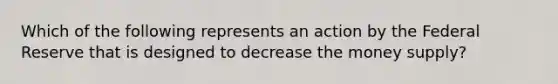 Which of the following represents an action by the Federal Reserve that is designed to decrease the money supply?