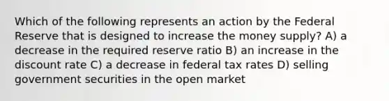 Which of the following represents an action by the Federal Reserve that is designed to increase the money supply? A) a decrease in the required reserve ratio B) an increase in the discount rate C) a decrease in federal tax rates D) selling government securities in the open market