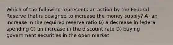 Which of the following represents an action by the Federal Reserve that is designed to increase the money supply? A) an increase in the required reserve ratio B) a decrease in federal spending C) an increase in the discount rate D) buying government securities in the open market