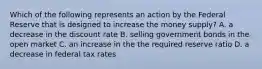 Which of the following represents an action by the Federal Reserve that is designed to increase the money supply? A. a decrease in the discount rate B. selling government bonds in the open market C. an increase in the the required reserve ratio D. a decrease in federal tax rates