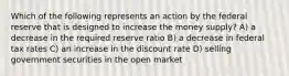 Which of the following represents an action by the federal reserve that is designed to increase the money supply? A) a decrease in the required reserve ratio B) a decrease in federal tax rates C) an increase in the discount rate D) selling government securities in the open market