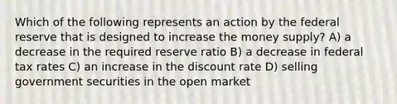 Which of the following represents an action by the federal reserve that is designed to increase the money supply? A) a decrease in the required reserve ratio B) a decrease in federal tax rates C) an increase in the discount rate D) selling government securities in the open market