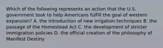 Which of the following represents an action that the U.S. government took to help Americans fulfill the goal of western expansion? A. the introduction of new irrigation techniques B. the passage of the Homestead Act C. the development of stricter immigration policies D. the official creation of the philosophy of Manifest Destiny