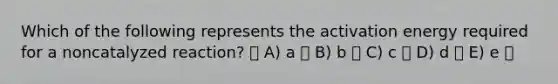 Which of the following represents the activation energy required for a noncatalyzed reaction? A) a B) b C) c D) d E) e