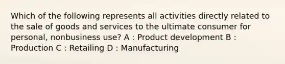 Which of the following represents all activities directly related to the sale of goods and services to the ultimate consumer for personal, nonbusiness use? A : Product development B : Production C : Retailing D : Manufacturing