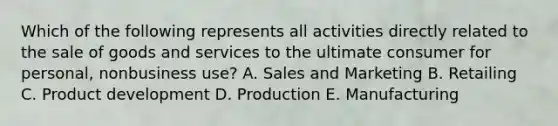 Which of the following represents all activities directly related to the sale of goods and services to the ultimate consumer for personal, nonbusiness use? A. Sales and Marketing B. Retailing C. Product development D. Production E. Manufacturing