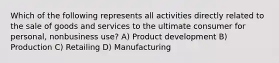 Which of the following represents all activities directly related to the sale of goods and services to the ultimate consumer for personal, nonbusiness use? A) Product development B) Production C) Retailing D) Manufacturing