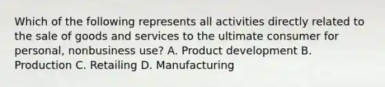 Which of the following represents all activities directly related to the sale of goods and services to the ultimate consumer for personal, nonbusiness use? A. Product development B. Production C. Retailing D. Manufacturing