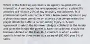 Which of the following represents an agency coupled with an interest? A. A contingent fee arrangement in which a plaintiff's attorney will receive 20% of any recovery she achieves. B. A professional sports contract in which a team owner agrees to pay a player insurance premiums on a policy that compensates the player should he suffer a career-ending injury. C. A loan agreement in which the borrower pledges collateral to the lender and gives the lender the power to take the collateral should the borrower default on the loan. D. A contract in which a sales agent is hired for three years at a salary of 80,000 plus 5% of sales.