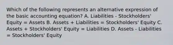 Which of the following represents an alternative expression of the basic accounting equation? A. Liabilities - Stockholders' Equity = Assets B. Assets + Liabilities = Stockholders' Equity C. Assets + Stockholders' Equity = Liabilities D. Assets - Liabilities = Stockholders' Equity