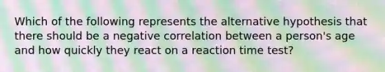 Which of the following represents the alternative hypothesis that there should be a negative correlation between a person's age and how quickly they react on a reaction time test?