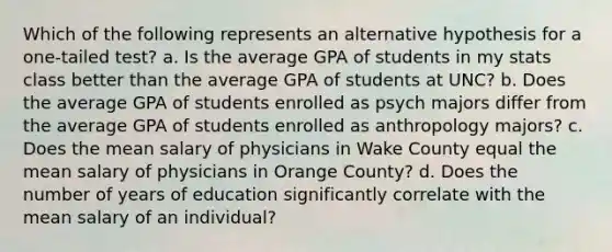 Which of the following represents an alternative hypothesis for a one-tailed test? a. Is the average GPA of students in my stats class better than the average GPA of students at UNC? b. Does the average GPA of students enrolled as psych majors differ from the average GPA of students enrolled as anthropology majors? c. Does the mean salary of physicians in Wake County equal the mean salary of physicians in Orange County? d. Does the number of years of education significantly correlate with the mean salary of an individual?